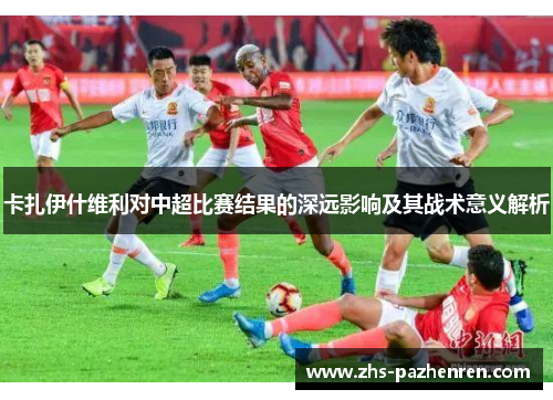 卡扎伊什维利对中超比赛结果的深远影响及其战术意义解析