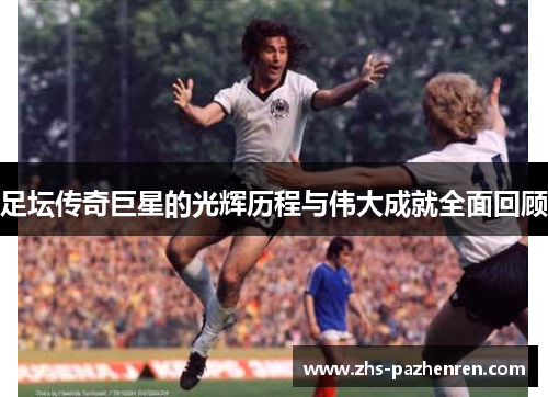 足坛传奇巨星的光辉历程与伟大成就全面回顾