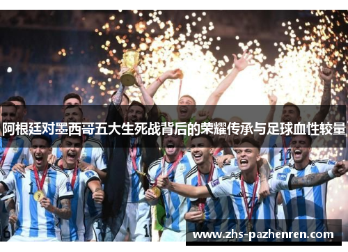 阿根廷对墨西哥五大生死战背后的荣耀传承与足球血性较量