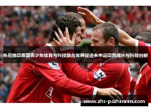 鲁尼推动英国青少年体育与科技融合发展促进未来运动员成长与科技创新 鲁尼推动英国青少年体育与科技融合发展促进未来运动员成长与科技创新