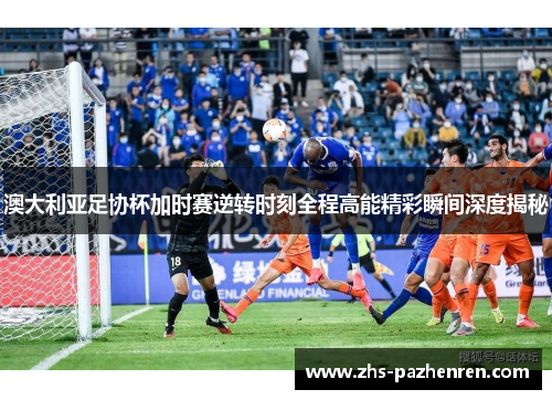 澳大利亚足协杯加时赛逆转时刻全程高能精彩瞬间深度揭秘 澳大利亚足协杯加时赛逆转时刻全程高能精彩瞬间深度揭秘