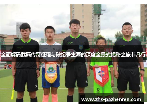 全面解码武磊传奇征程与破纪录生涯的深度全景式揭秘之旅非凡行 全面解码武磊传奇征程与破纪录生涯的深度全景式揭秘之旅非凡行