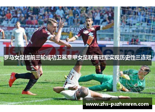 罗马女足提前三轮成功卫冕意甲女足联赛冠军实现历史性三连冠 罗马女足提前三轮成功卫冕意甲女足联赛冠军实现历史性三连冠
