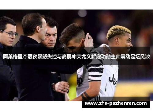 阿莱格里夺冠夜暴怒失控与高层冲突尤文解雇功勋主帅震动足坛风波